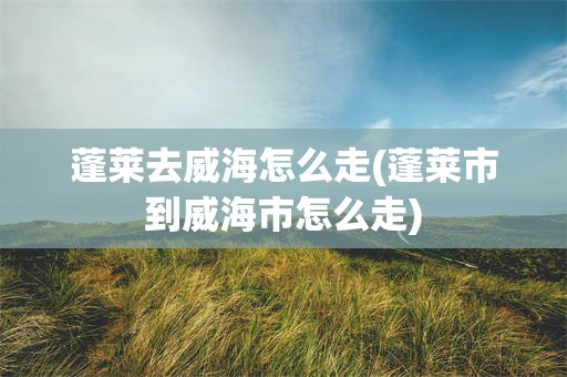 蓬莱去威海怎么走(蓬莱市到威海市怎么走)