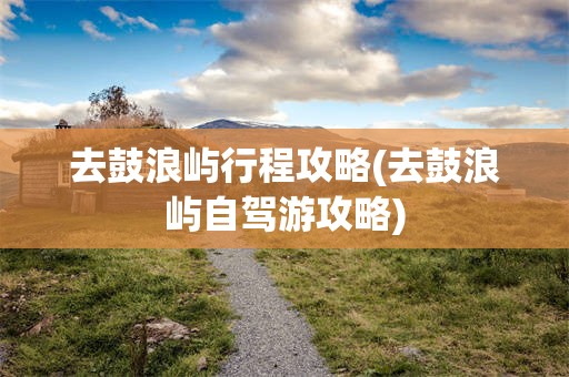 去鼓浪屿行程攻略(去鼓浪屿自驾游攻略)