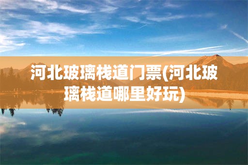 河北玻璃栈道门票(河北玻璃栈道哪里好玩)