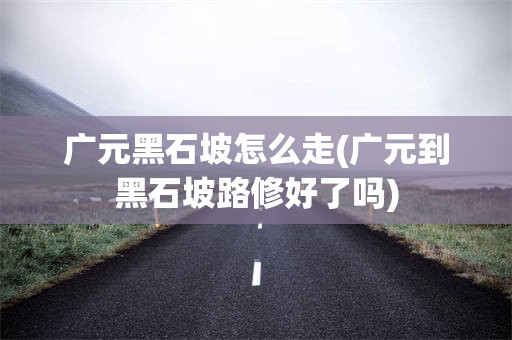 广元黑石坡怎么走(广元到黑石坡路修好了吗)