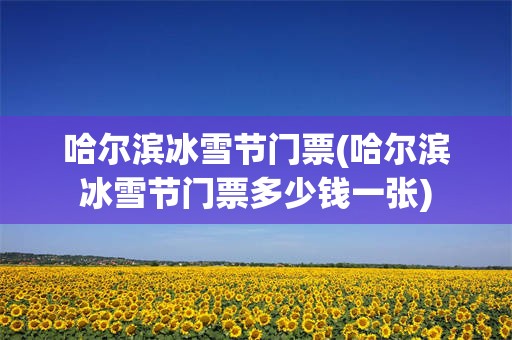 哈尔滨冰雪节门票(哈尔滨冰雪节门票多少钱一张)