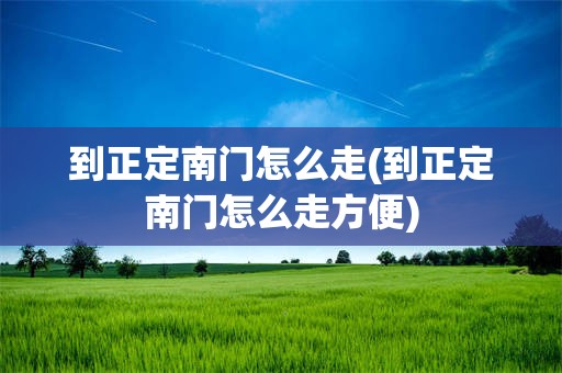 到正定南门怎么走(到正定南门怎么走方便)