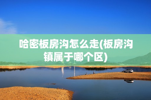 哈密板房沟怎么走(板房沟镇属于哪个区)