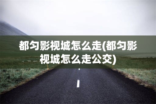 都匀影视城怎么走(都匀影视城怎么走公交)
