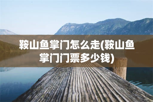 鞍山鱼掌门怎么走(鞍山鱼掌门门票多少钱)