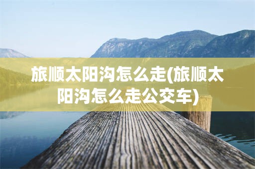 旅顺太阳沟怎么走(旅顺太阳沟怎么走公交车)