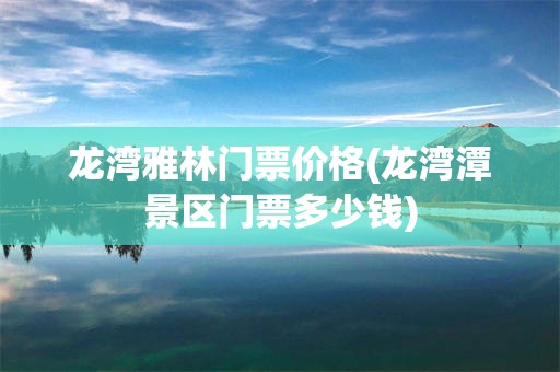 龙湾雅林门票价格(龙湾潭景区门票多少钱)