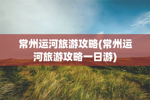 常州运河旅游攻略(常州运河旅游攻略一日游)