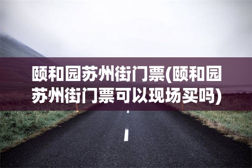 颐和园苏州街门票(颐和园苏州街门票可以现场买吗)