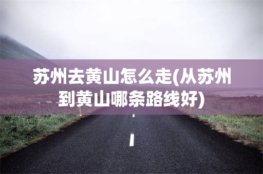 苏州去黄山怎么走(从苏州到黄山哪条路线好)