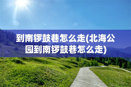 到南锣鼓巷怎么走(北海公园到南锣鼓巷怎么走)
