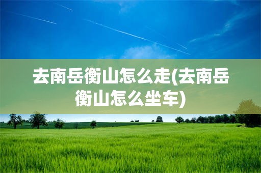 去南岳衡山怎么走(去南岳衡山怎么坐车)