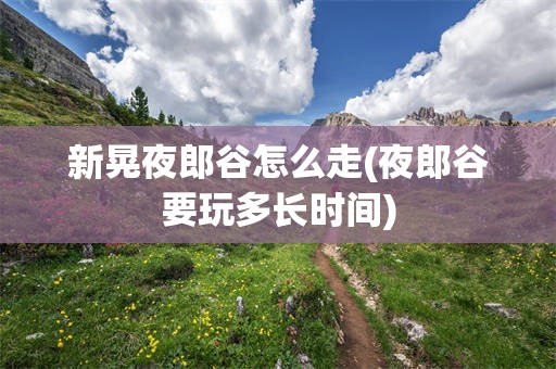 新晃夜郎谷怎么走(夜郎谷要玩多长时间)