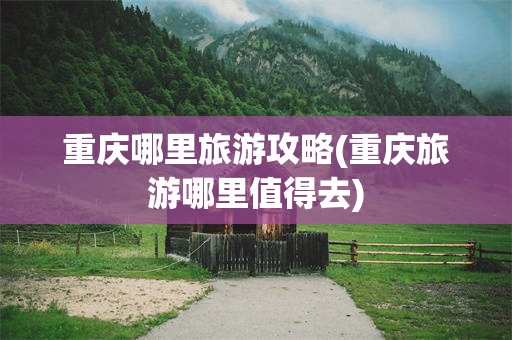 重庆哪里旅游攻略(重庆旅游哪里值得去)