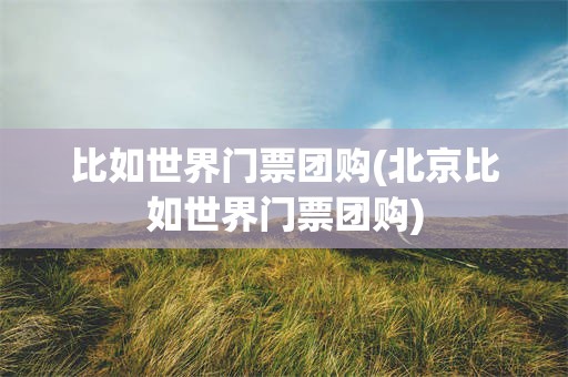 比如世界门票团购(北京比如世界门票团购)