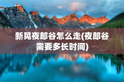 新晃夜郎谷怎么走(夜郎谷需要多长时间)