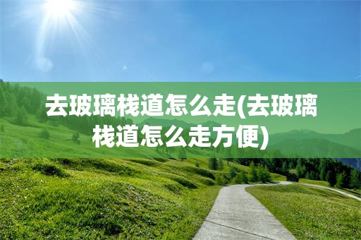 去玻璃栈道怎么走(去玻璃栈道怎么走方便)