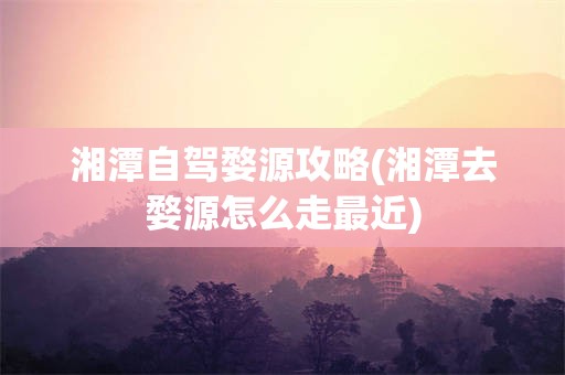 湘潭自驾婺源攻略(湘潭去婺源怎么走最近)