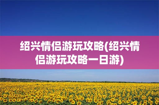 绍兴情侣游玩攻略(绍兴情侣游玩攻略一日游)
