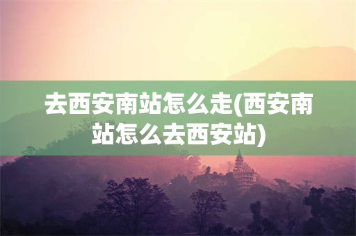 去西安南站怎么走(西安南站怎么去西安站)