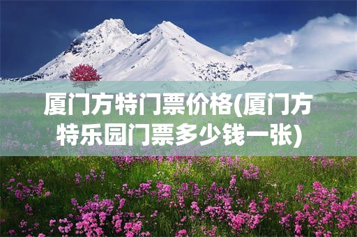 厦门方特门票价格(厦门方特乐园门票多少钱一张)