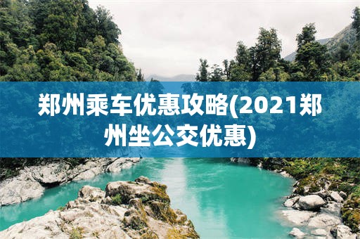 郑州乘车优惠攻略(2021郑州坐公交优惠)
