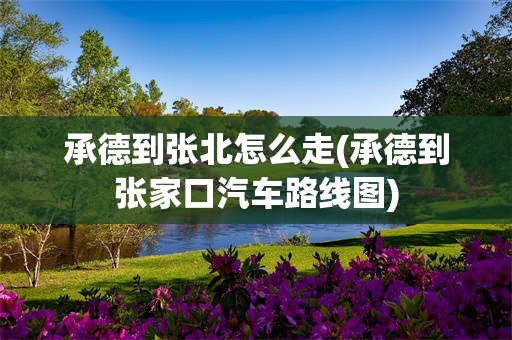 承德到张北怎么走(承德到张家口汽车路线图)
