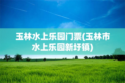 玉林水上乐园门票(玉林市水上乐园新圩镇)
