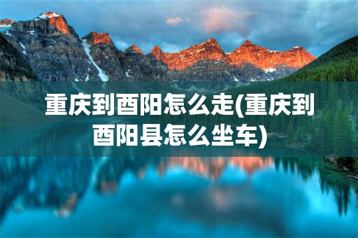 重庆到酉阳怎么走(重庆到酉阳县怎么坐车)