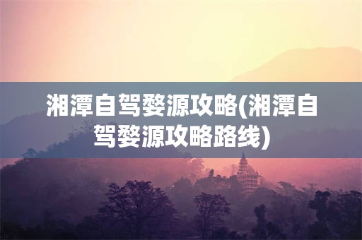 湘潭自驾婺源攻略(湘潭自驾婺源攻略路线)