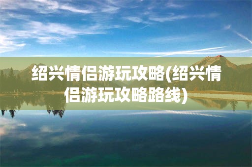 绍兴情侣游玩攻略(绍兴情侣游玩攻略路线)