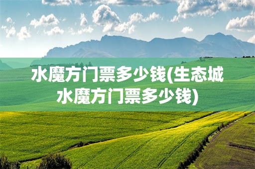 水魔方门票多少钱(生态城水魔方门票多少钱)