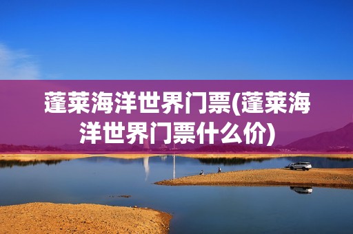 蓬莱海洋世界门票(蓬莱海洋世界门票什么价)