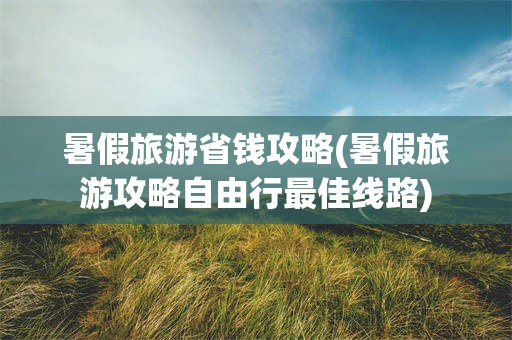 暑假旅游省钱攻略(暑假旅游攻略自由行最佳线路)