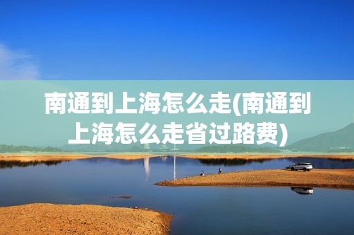 南通到上海怎么走(南通到上海怎么走省过路费)