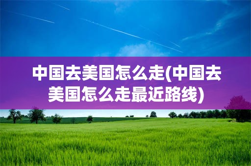 中国去美国怎么走(中国去美国怎么走最近路线)