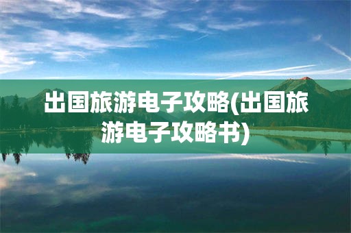 出国旅游电子攻略(出国旅游电子攻略书)