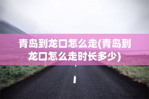 青岛到龙口怎么走(青岛到龙口怎么走时长多少)
