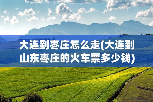 大连到枣庄怎么走(大连到山东枣庄的火车票多少钱)