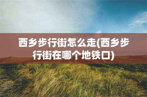 西乡步行街怎么走(西乡步行街在哪个地铁口)