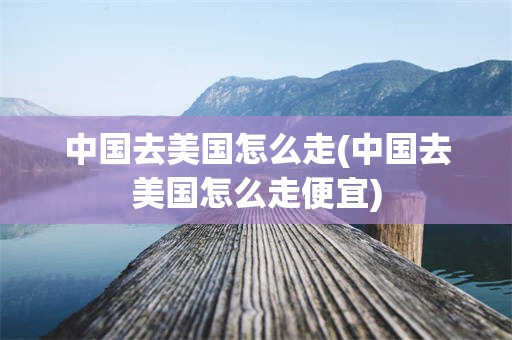 中国去美国怎么走(中国去美国怎么走便宜)