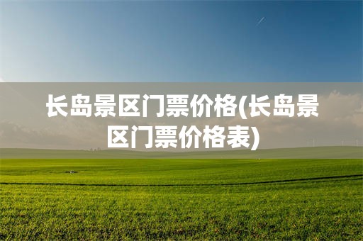 长岛景区门票价格(长岛景区门票价格表)