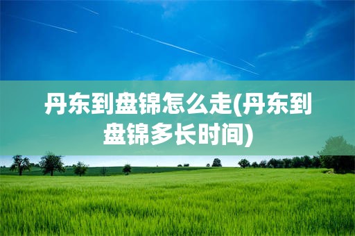 丹东到盘锦怎么走(丹东到盘锦多长时间)