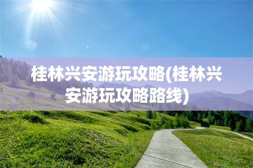 桂林兴安游玩攻略(桂林兴安游玩攻略路线)