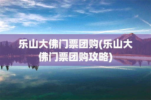 乐山大佛门票团购(乐山大佛门票团购攻略)