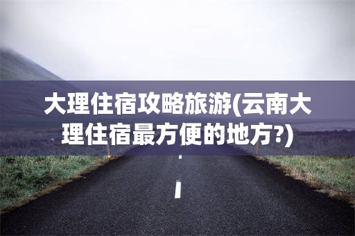 大理住宿攻略旅游(云南大理住宿最方便的地方?)