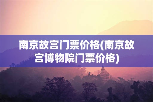 南京故宫门票价格(南京故宫博物院门票价格)