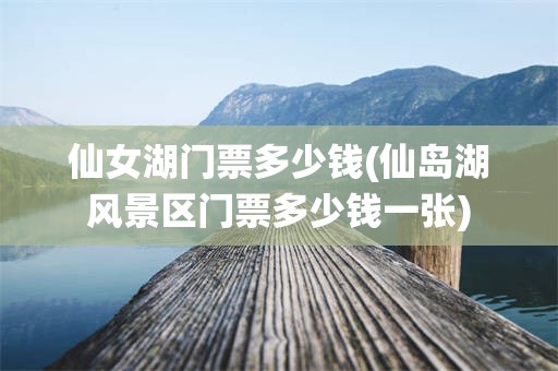 仙女湖门票多少钱(仙岛湖风景区门票多少钱一张)