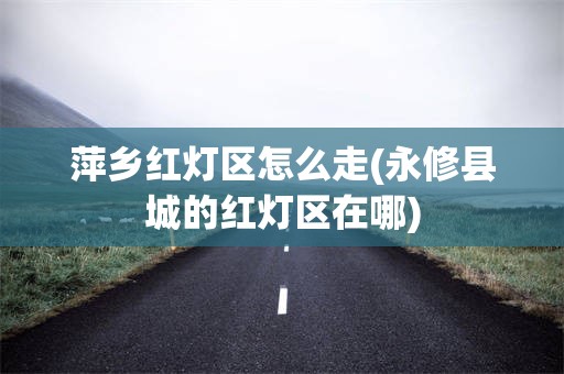 萍乡红灯区怎么走(永修县城的红灯区在哪)