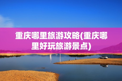 重庆哪里旅游攻略(重庆哪里好玩旅游景点)